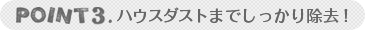 POINT3：ハウスダストまでしっかり除去！